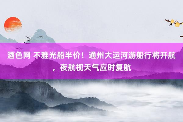 酒色网 不雅光船半价！通州大运河游船行将开航，夜航视天气应时复航