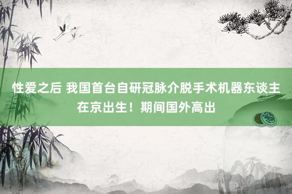 性爱之后 我国首台自研冠脉介脱手术机器东谈主在京出生！期间国外高出