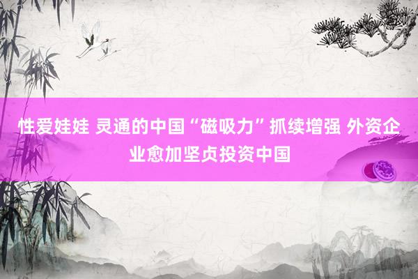 性爱娃娃 灵通的中国“磁吸力”抓续增强 外资企业愈加坚贞投资中国