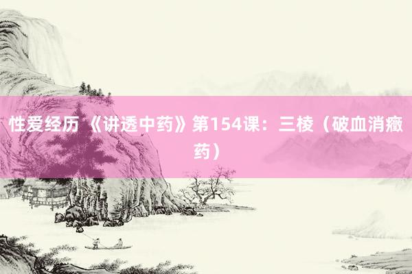 性爱经历 《讲透中药》第154课：三棱（破血消癥药）