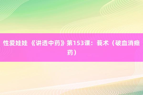 性爱娃娃 《讲透中药》第153课：莪术（破血消癥药）