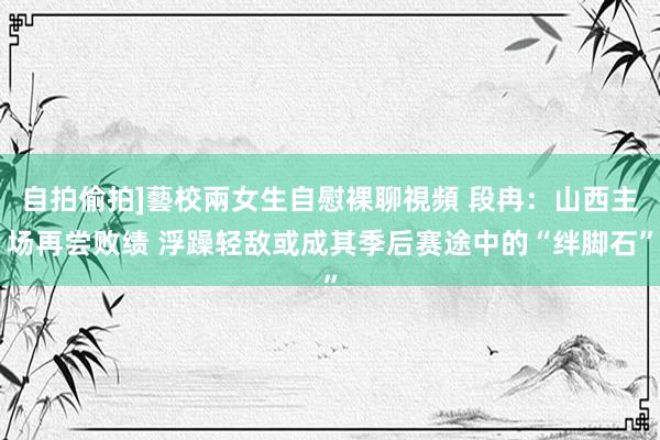 自拍偷拍]藝校兩女生自慰裸聊視頻 段冉：山西主场再尝败绩 浮躁轻敌或成其季后赛途中的“绊脚石”