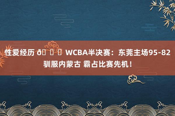 性爱经历 🏀WCBA半决赛：东莞主场95-82驯服内蒙古 霸占比赛先机！