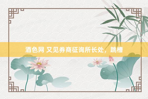酒色网 又见券商征询所长处，跳槽