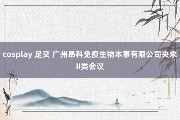 cosplay 足交 广州昂科免疫生物本事有限公司央求II类会议
