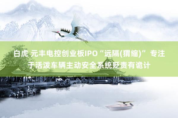 白虎 元丰电控创业板IPO“远隔(猬缩)” 专注于活泼车辆主动安全系统贬责有诡计