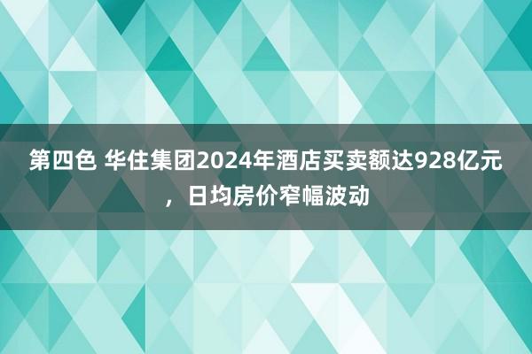 第四色 华住集团2024年酒店买卖额达928亿元，日均房价窄幅波动