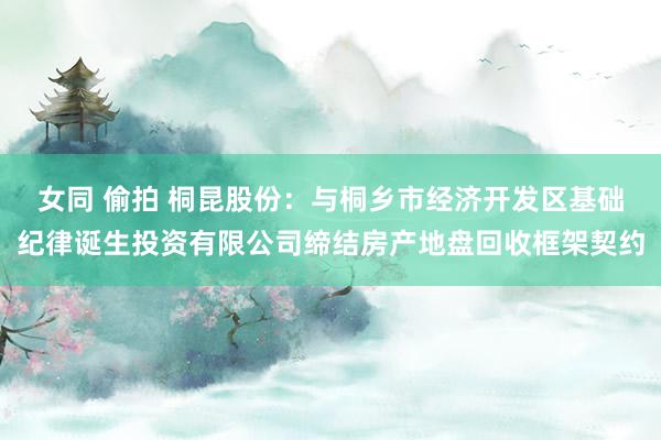 女同 偷拍 桐昆股份：与桐乡市经济开发区基础纪律诞生投资有限公司缔结房产地盘回收框架契约