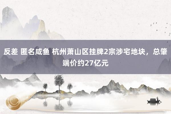 反差 匿名咸鱼 杭州萧山区挂牌2宗涉宅地块，总肇端价约27亿元