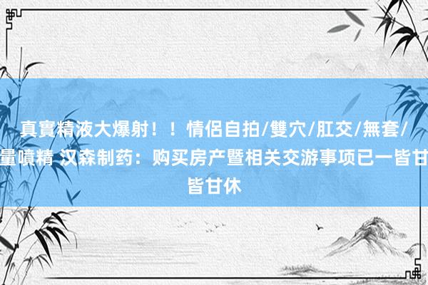 真實精液大爆射！！情侶自拍/雙穴/肛交/無套/大量噴精 汉森制药：购买房产暨相关交游事项已一皆甘休