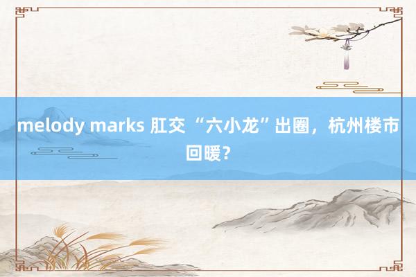 melody marks 肛交 “六小龙”出圈，杭州楼市回暖？