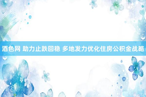 酒色网 助力止跌回稳 多地发力优化住房公积金战略