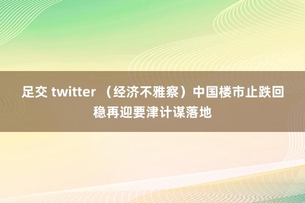 足交 twitter （经济不雅察）中国楼市止跌回稳再迎要津计谋落地