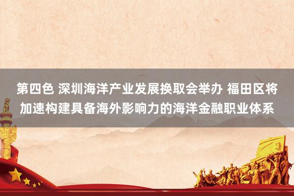 第四色 深圳海洋产业发展换取会举办 福田区将加速构建具备海外影响力的海洋金融职业体系