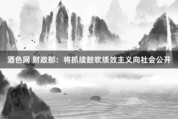 酒色网 财政部：将抓续鼓吹绩效主义向社会公开