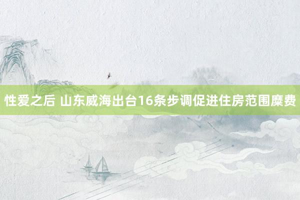 性爱之后 山东威海出台16条步调促进住房范围糜费