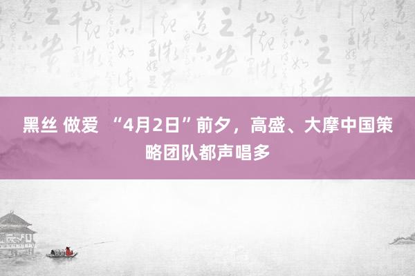 黑丝 做爱  “4月2日”前夕，高盛、大摩中国策略团队都声唱多