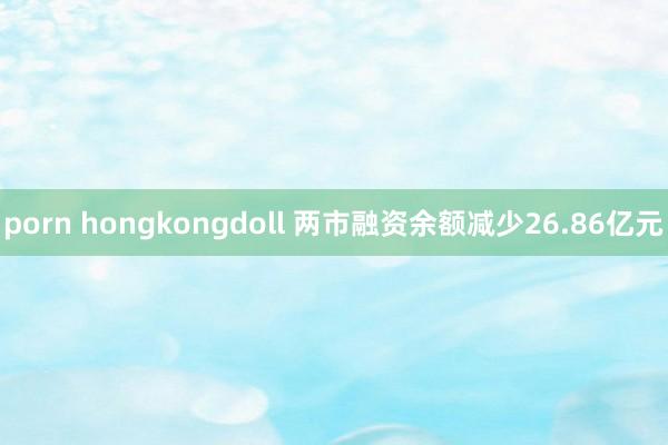 porn hongkongdoll 两市融资余额减少26.86亿元