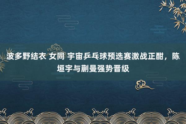 波多野结衣 女同 宇宙乒乓球预选赛激战正酣，陈垣宇与蒯曼强势晋级