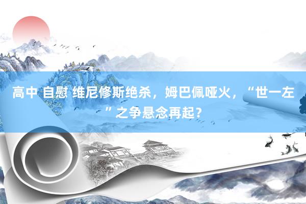 高中 自慰 维尼修斯绝杀，姆巴佩哑火，“世一左”之争悬念再起？