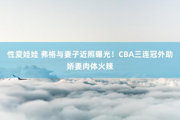 性爱娃娃 弗格与妻子近照曝光！CBA三连冠外助娇妻肉体火辣