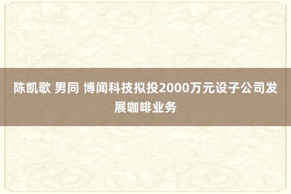 陈凯歌 男同 博闻科技拟投2000万元设子公司发展咖啡业务