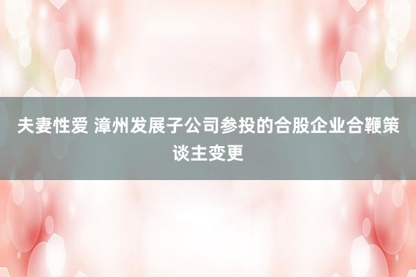 夫妻性爱 漳州发展子公司参投的合股企业合鞭策谈主变更
