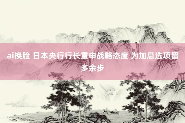 ai换脸 日本央行行长重申战略态度 为加息选项留多余步