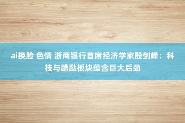 ai换脸 色情 浙商银行首席经济学家殷剑峰：科技与蹧跶板块蕴含巨大后劲