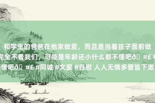 和学生的爸爸在他家做爱，而且是当着孩子面前做爱，太刺激了，孩子完全不看我们，可能是年龄还小什么都不懂吧🤣 #同城 #文爱 #自慰 人人无情多管皆下激动绿色发展