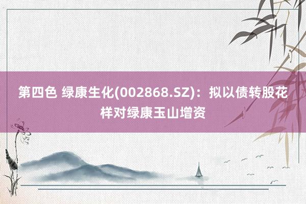 第四色 绿康生化(002868.SZ)：拟以债转股花样对绿康玉山增资