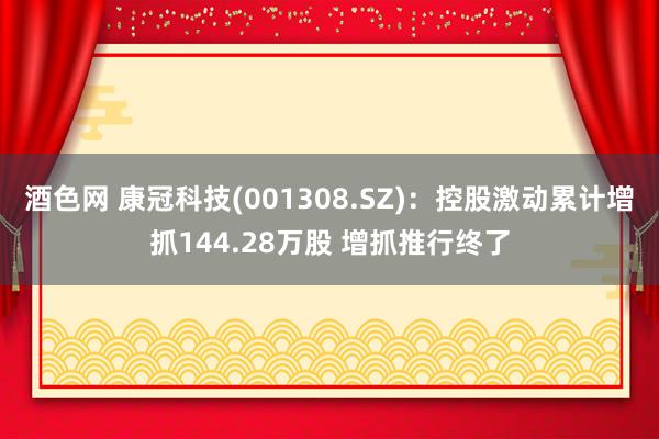 酒色网 康冠科技(001308.SZ)：控股激动累计增抓144.28万股 增抓推行终了