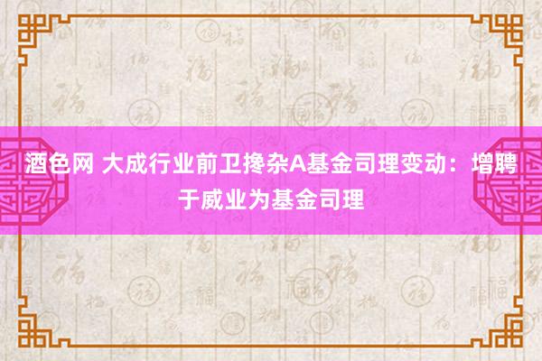 酒色网 大成行业前卫搀杂A基金司理变动：增聘于威业为基金司理
