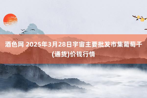 酒色网 2025年3月28日宇宙主要批发市集葡萄干(通货)价钱行情