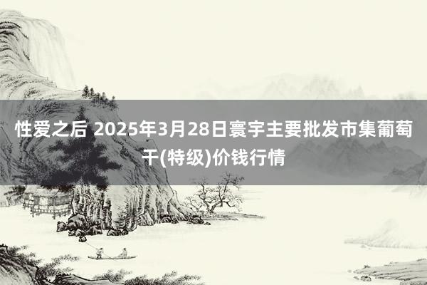 性爱之后 2025年3月28日寰宇主要批发市集葡萄干(特级)价钱行情