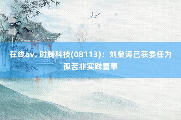在线av. 时腾科技(08113)：刘燊涛已获委任为孤苦非实践董事