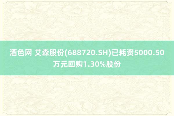 酒色网 艾森股份(688720.SH)已耗资5000.50万元回购1.30%股份