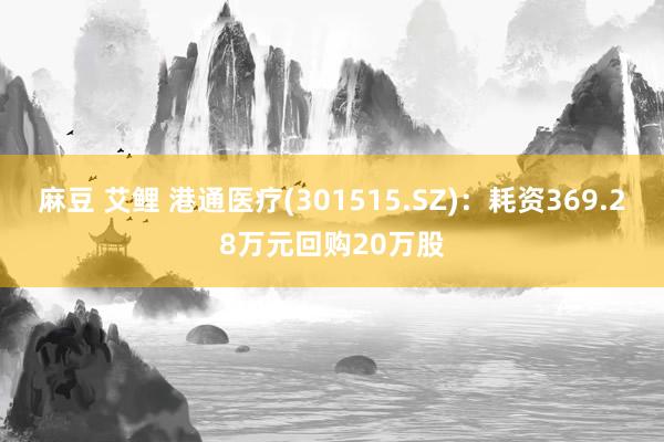 麻豆 艾鲤 港通医疗(301515.SZ)：耗资369.28万元回购20万股