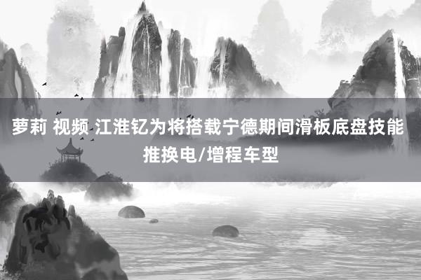 萝莉 视频 江淮钇为将搭载宁德期间滑板底盘技能 推换电/增程车型