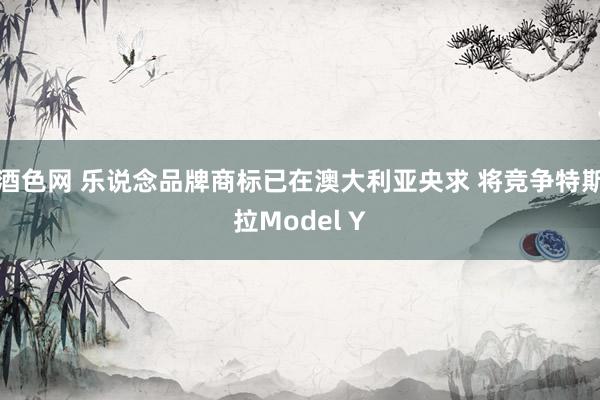 酒色网 乐说念品牌商标已在澳大利亚央求 将竞争特斯拉Model Y
