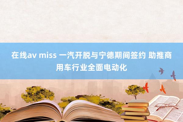 在线av miss 一汽开脱与宁德期间签约 助推商用车行业全面电动化