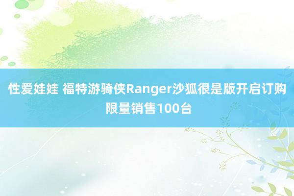 性爱娃娃 福特游骑侠Ranger沙狐很是版开启订购 限量销售100台