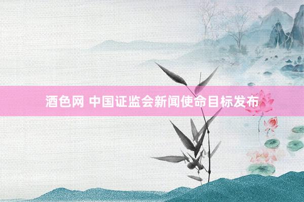 酒色网 中国证监会新闻使命目标发布