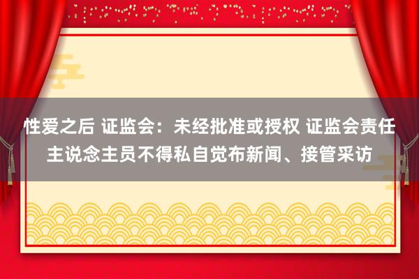 性爱之后 证监会：未经批准或授权 证监会责任主说念主员不得私自觉布新闻、接管采访