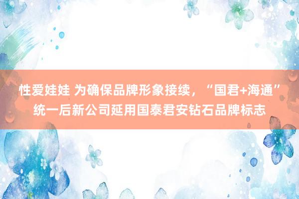 性爱娃娃 为确保品牌形象接续，“国君+海通”统一后新公司延用国泰君安钻石品牌标志