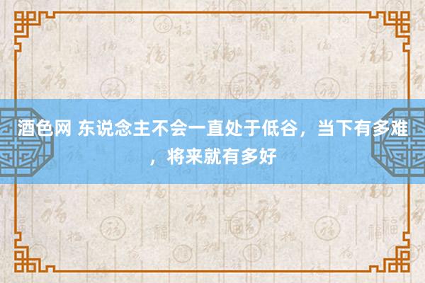 酒色网 东说念主不会一直处于低谷，当下有多难，将来就有多好
