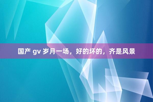 国产 gv 岁月一场，好的坏的，齐是风景