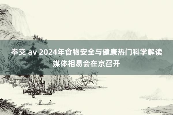拳交 av 2024年食物安全与健康热门科学解读媒体相易会在京召开
