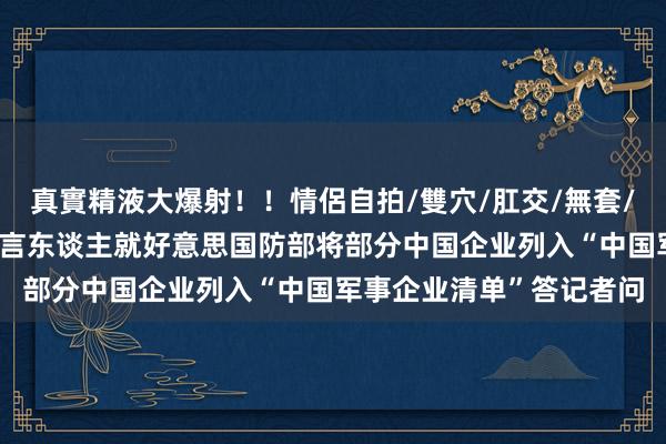 真實精液大爆射！！情侶自拍/雙穴/肛交/無套/大量噴精 商务部新闻发言东谈主就好意思国防部将部分中国企业列入“中国军事企业清单”答记者问