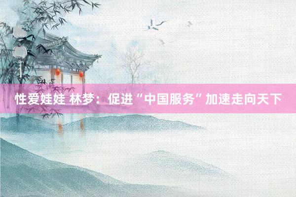 性爱娃娃 林梦：促进“中国服务”加速走向天下